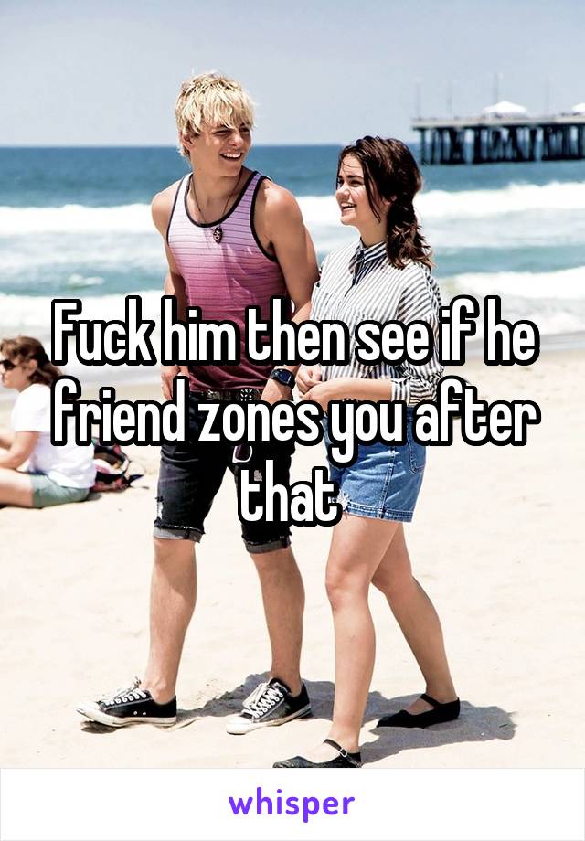 Fuck him then see if he friend zones you after that 