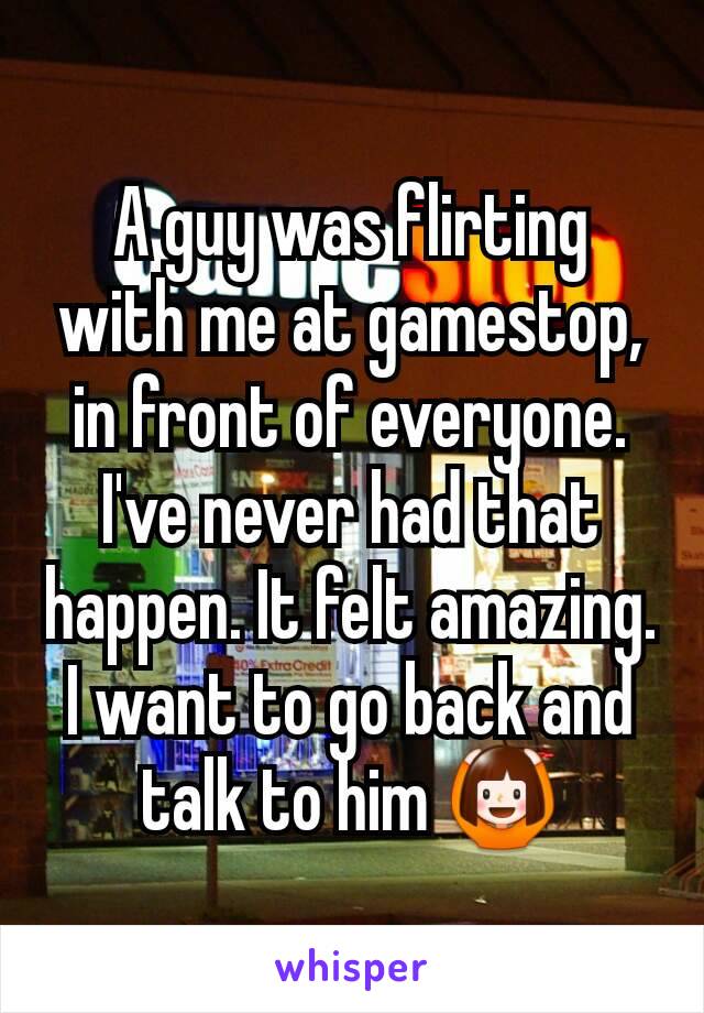 A guy was flirting with me at gamestop, in front of everyone. I've never had that happen. It felt amazing. I want to go back and talk to him 🙆