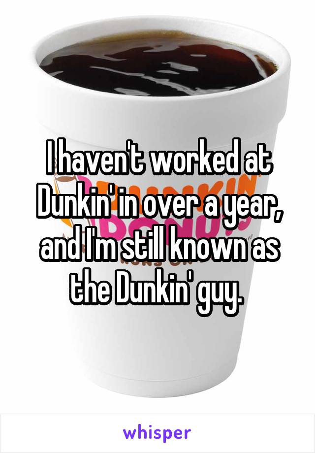 I haven't worked at Dunkin' in over a year, and I'm still known as the Dunkin' guy. 