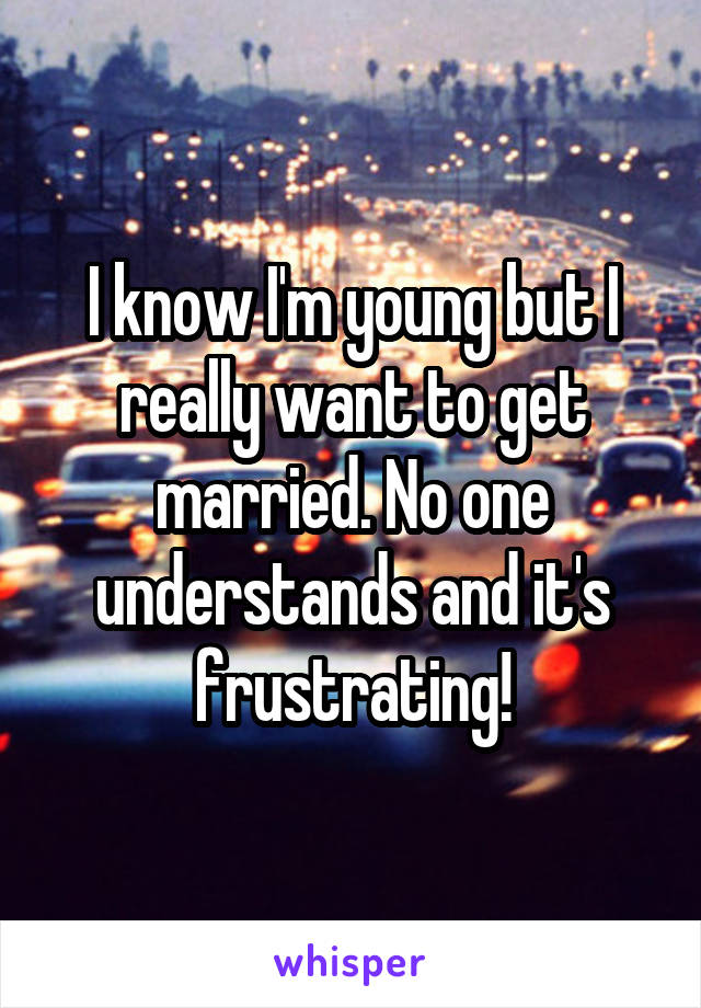 I know I'm young but I really want to get married. No one understands and it's frustrating!