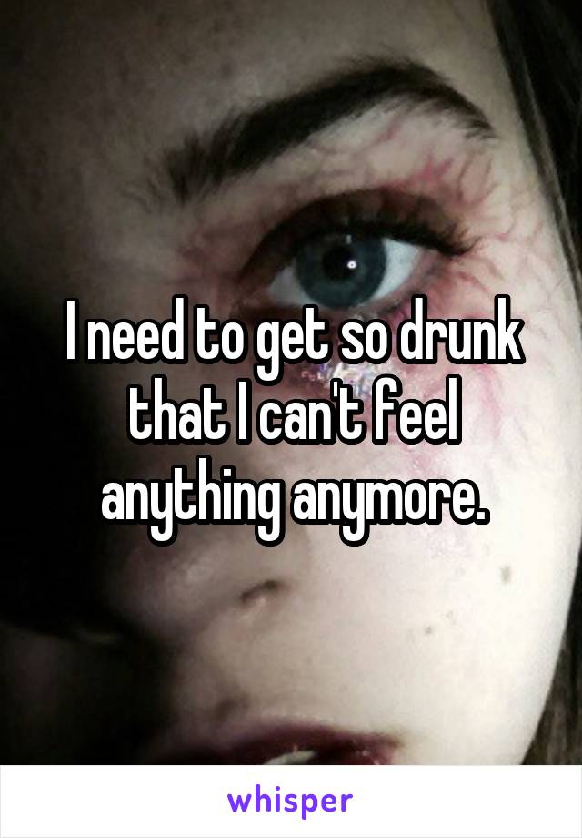 I need to get so drunk that I can't feel anything anymore.