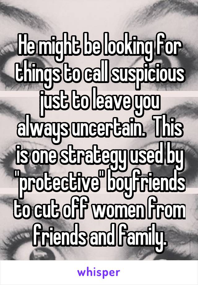 He might be looking for things to call suspicious just to leave you always uncertain.  This is one strategy used by "protective" boyfriends to cut off women from friends and family.