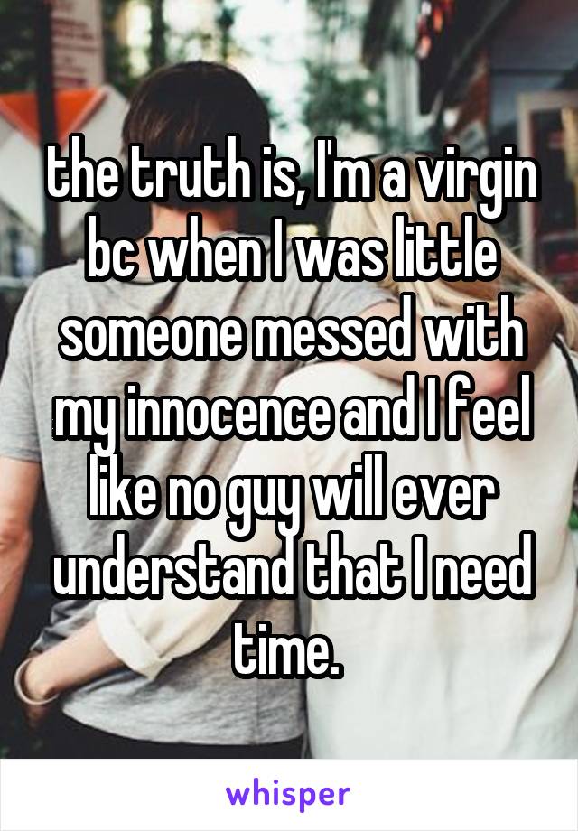the truth is, I'm a virgin bc when I was little someone messed with my innocence and I feel like no guy will ever understand that I need time. 