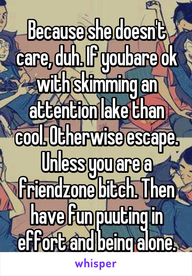 Because she doesn't care, duh. If youbare ok with skimming an attention lake than cool. Otherwise escape. Unless you are a friendzone bitch. Then have fun puuting in effort and being alone.