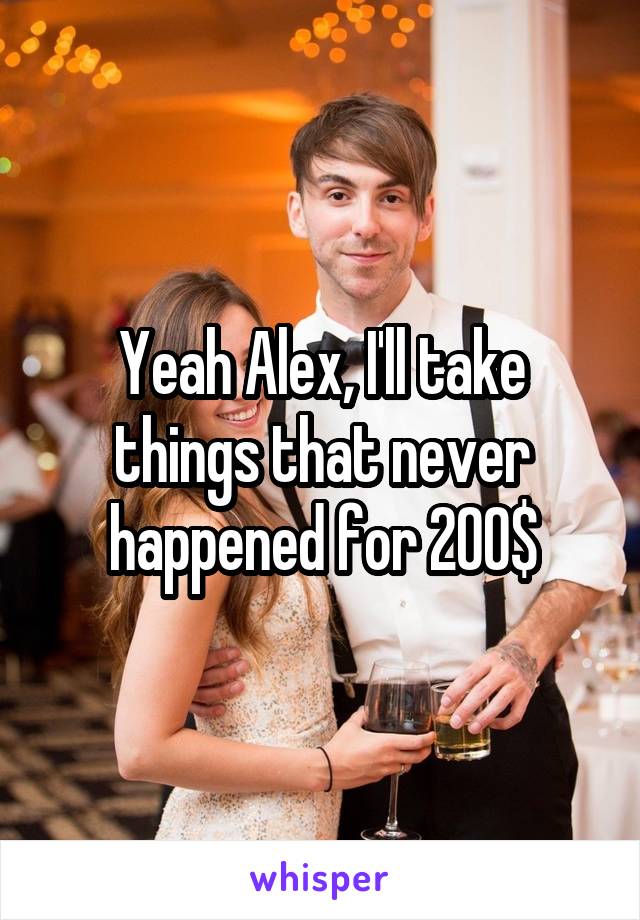 Yeah Alex, I'll take things that never happened for 200$