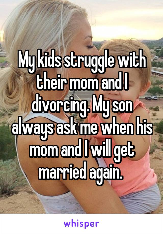 My kids struggle with their mom and I divorcing. My son always ask me when his mom and I will get married again. 
