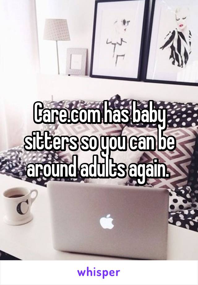 Care.com has baby sitters so you can be around adults again. 