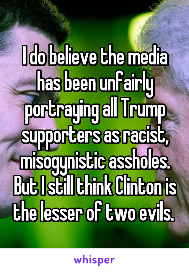 I do believe the media has been unfairly portraying all Trump supporters as racist, misogynistic assholes. But I still think Clinton is the lesser of two evils. 