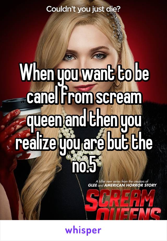 When you want to be canel from scream queen and then you realize you are but the no.5
