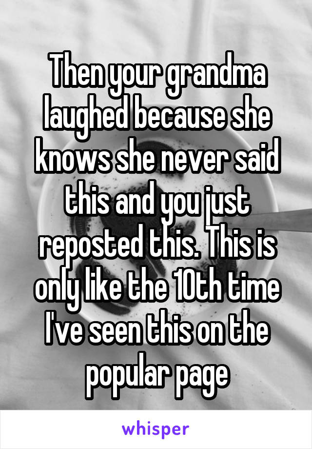 Then your grandma laughed because she knows she never said this and you just reposted this. This is only like the 10th time I've seen this on the popular page