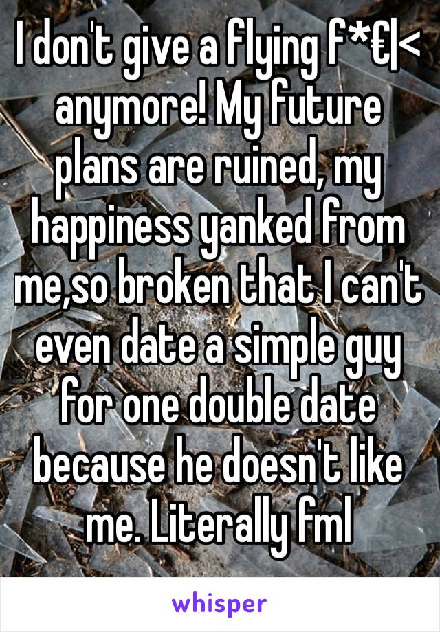 I don't give a flying f*€|< anymore! My future plans are ruined, my happiness yanked from me,so broken that I can't even date a simple guy for one double date because he doesn't like me. Literally fml