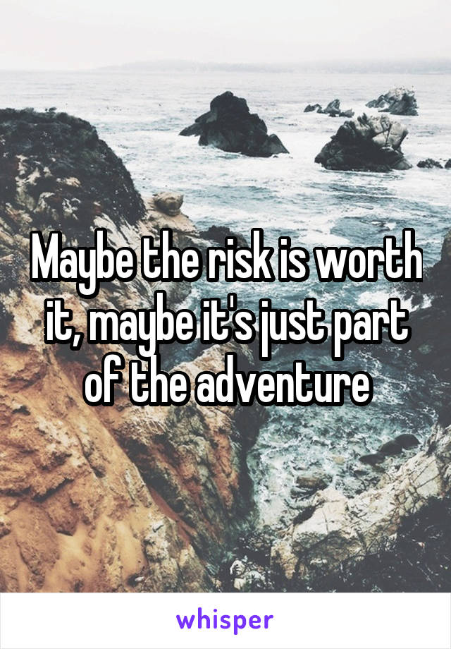Maybe the risk is worth it, maybe it's just part of the adventure