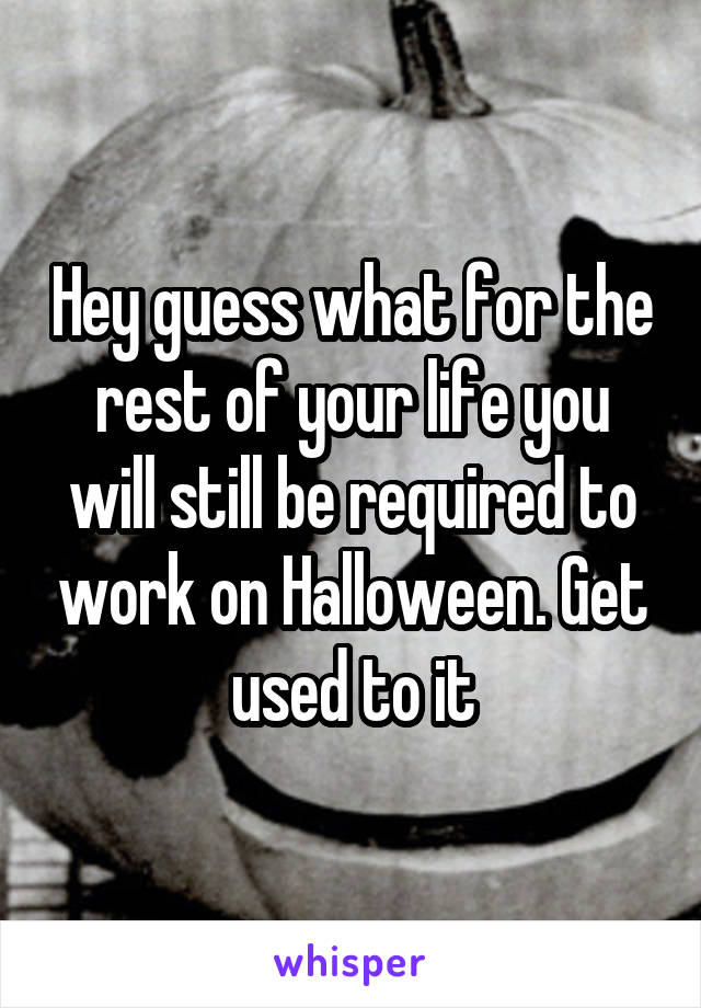 Hey guess what for the rest of your life you will still be required to work on Halloween. Get used to it