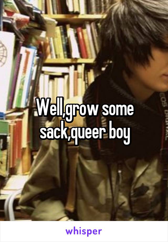 Well,grow some sack,queer boy