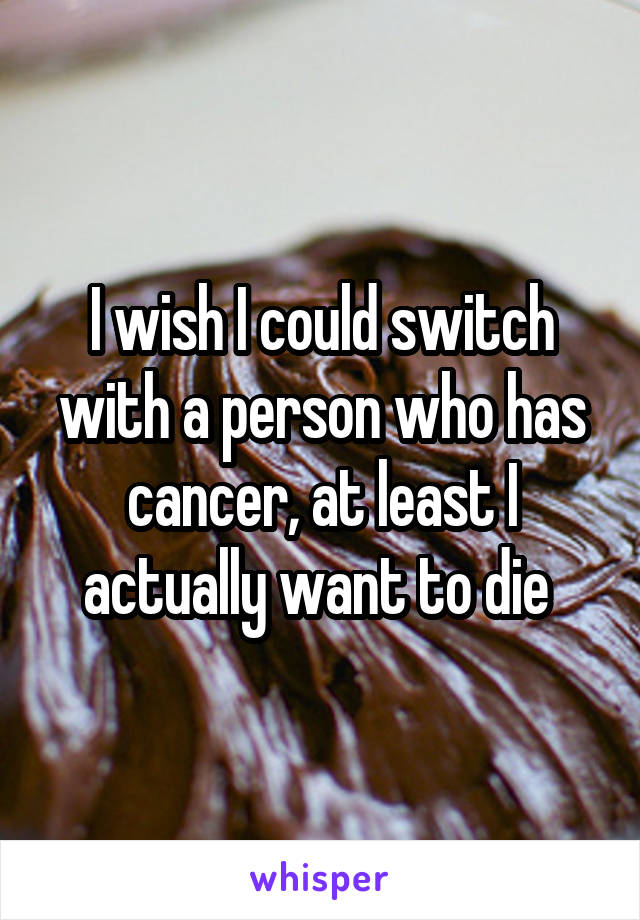 I wish I could switch with a person who has cancer, at least I actually want to die 