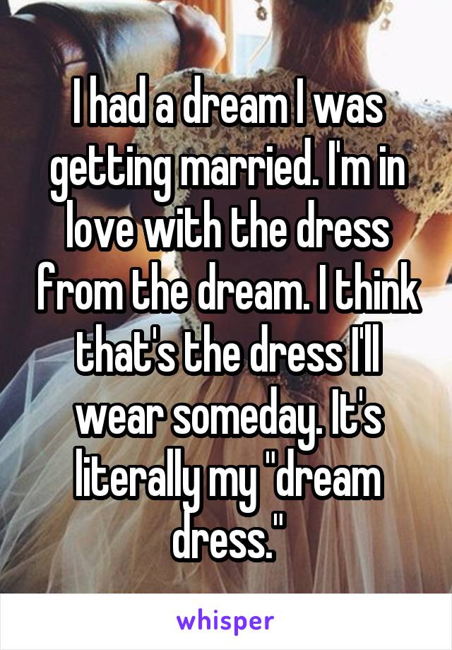 I had a dream I was getting married. I'm in love with the dress from the dream. I think that's the dress I'll wear someday. It's literally my "dream dress."