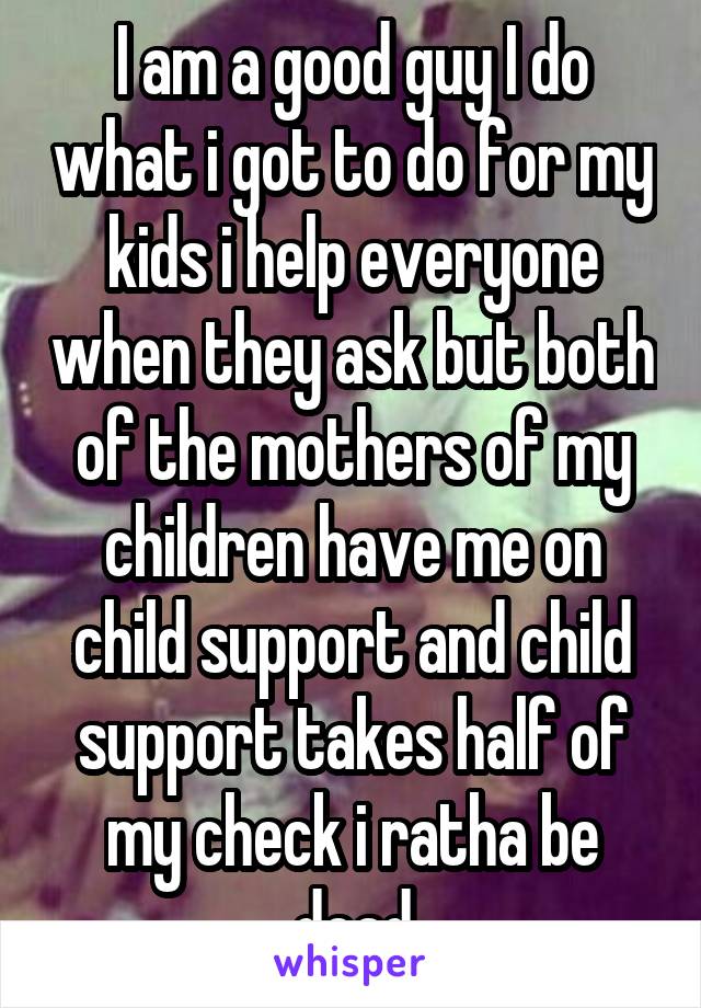 I am a good guy I do what i got to do for my kids i help everyone when they ask but both of the mothers of my children have me on child support and child support takes half of my check i ratha be dead