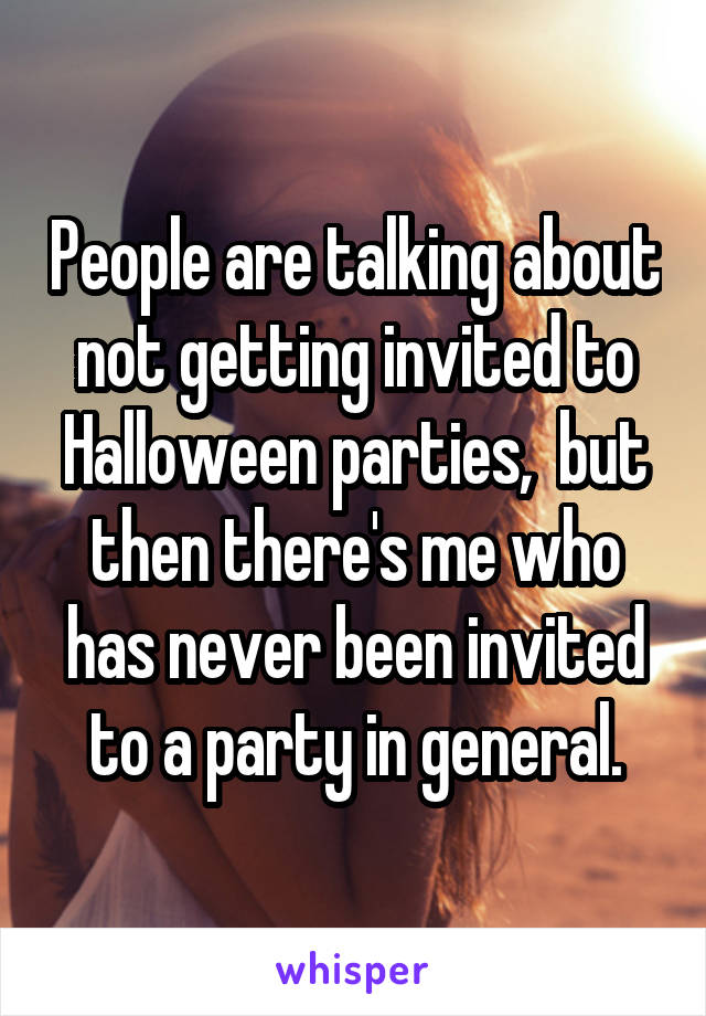 People are talking about not getting invited to Halloween parties,  but then there's me who has never been invited to a party in general.