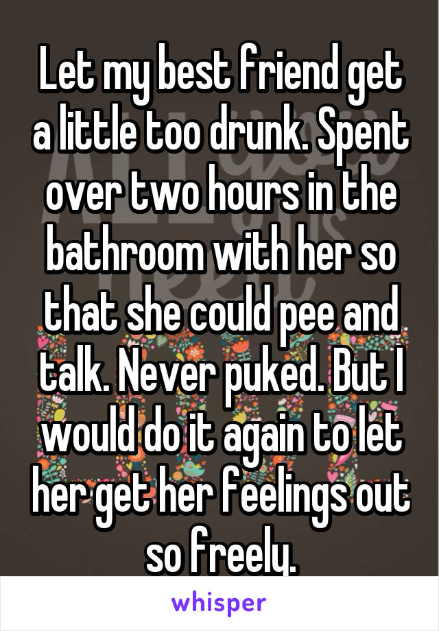 Let my best friend get a little too drunk. Spent over two hours in the bathroom with her so that she could pee and talk. Never puked. But I would do it again to let her get her feelings out so freely.