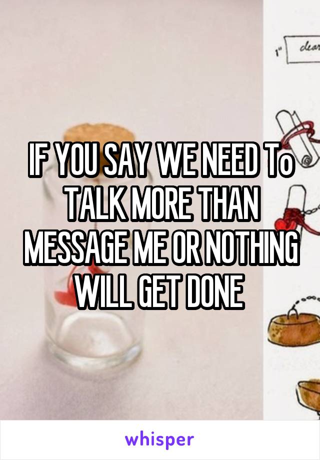 IF YOU SAY WE NEED To TALK MORE THAN MESSAGE ME OR NOTHING WILL GET DONE 