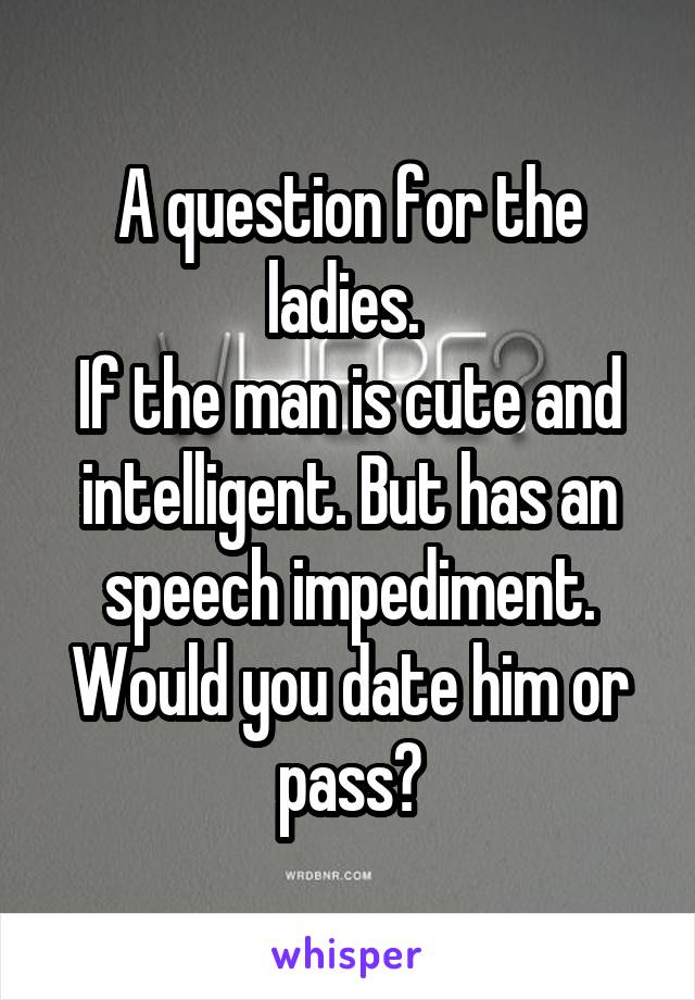 A question for the ladies. 
If the man is cute and intelligent. But has an speech impediment. Would you date him or pass?