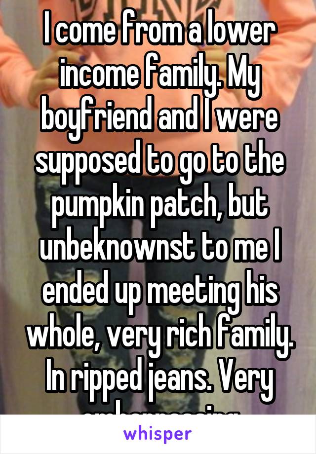 I come from a lower income family. My boyfriend and I were supposed to go to the pumpkin patch, but unbeknownst to me I ended up meeting his whole, very rich family. In ripped jeans. Very embarrassing
