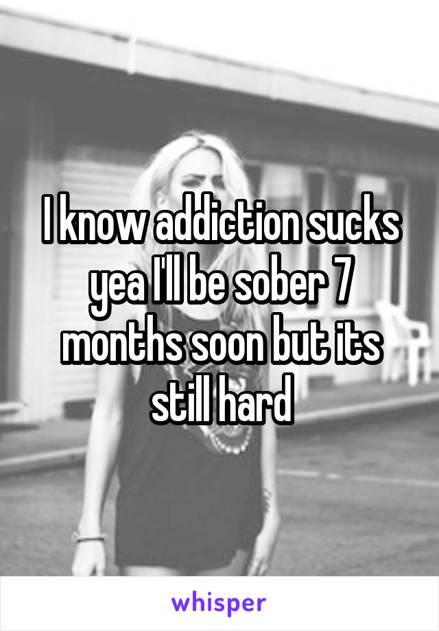 I know addiction sucks yea I'll be sober 7 months soon but its still hard