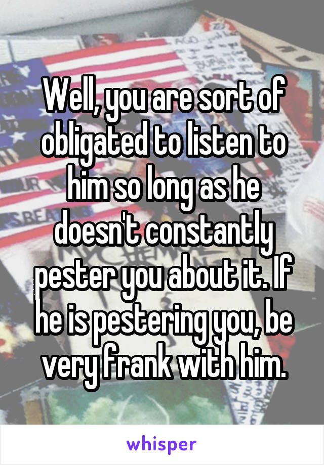 Well, you are sort of obligated to listen to him so long as he doesn't constantly pester you about it. If he is pestering you, be very frank with him.