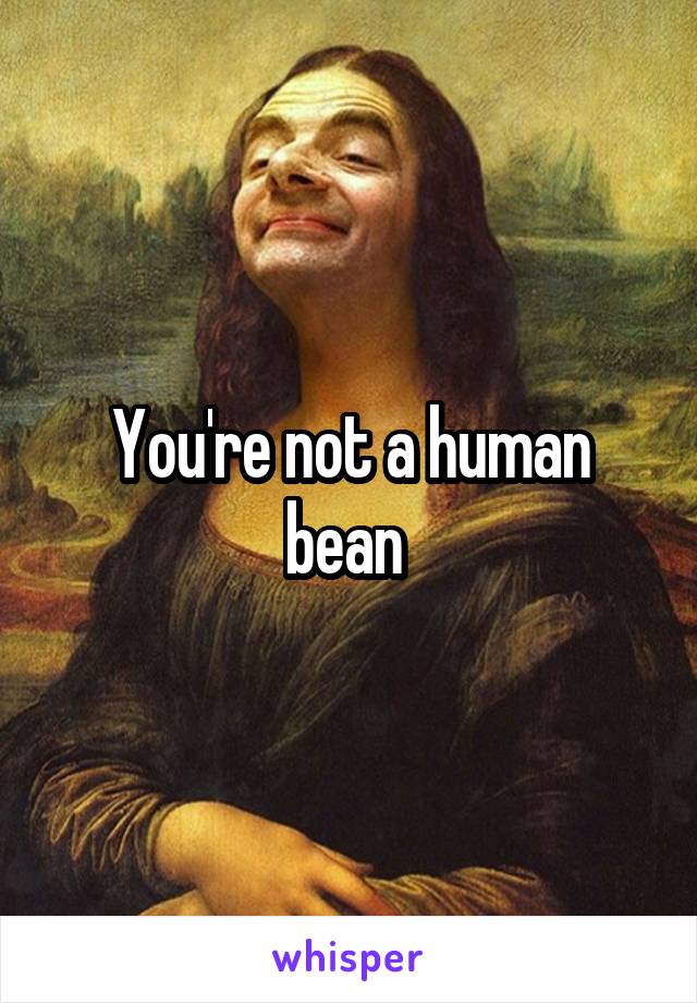 You're not a human bean 