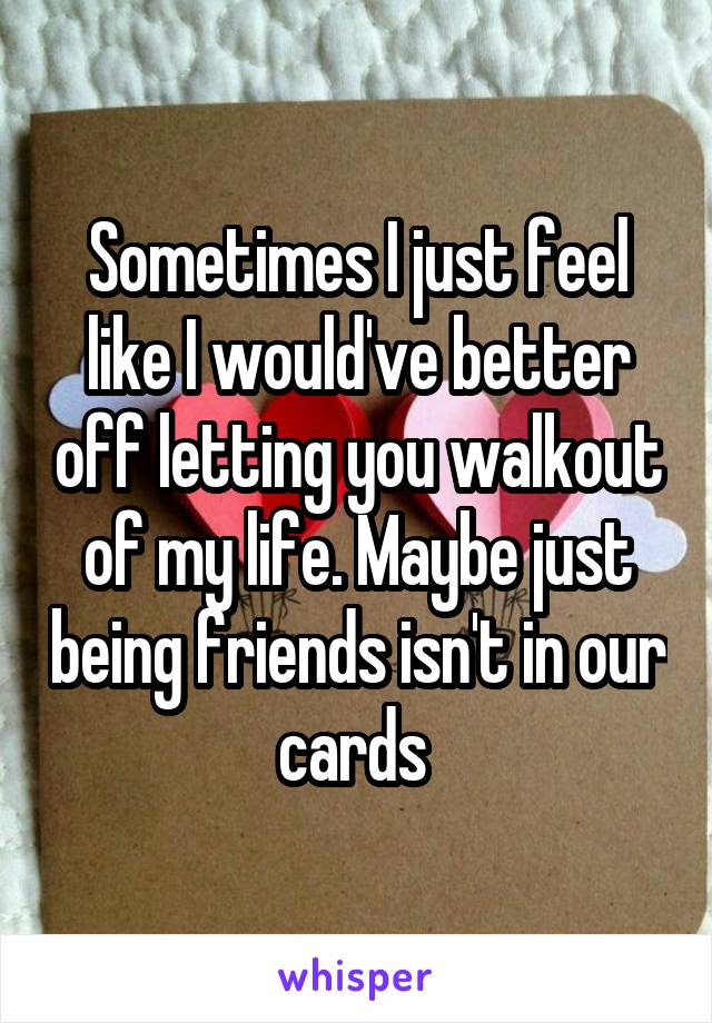 Sometimes I just feel like I would've better off letting you walkout of my life. Maybe just being friends isn't in our cards 