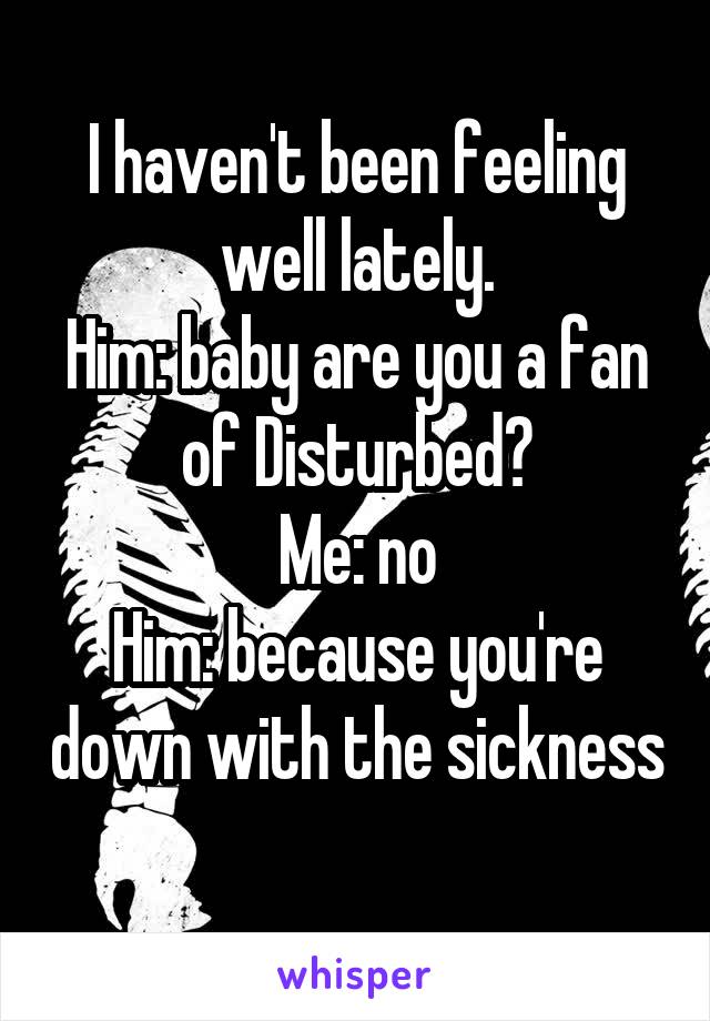 I haven't been feeling well lately.
Him: baby are you a fan of Disturbed?
Me: no
Him: because you're down with the sickness 