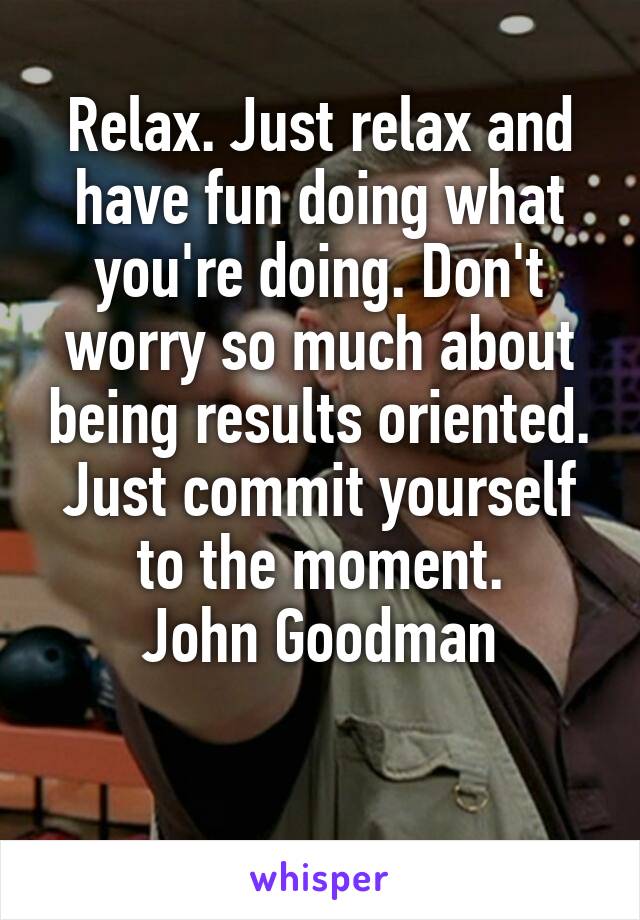 Relax. Just relax and have fun doing what you're doing. Don't worry so much about being results oriented. Just commit yourself to the moment.
John Goodman

