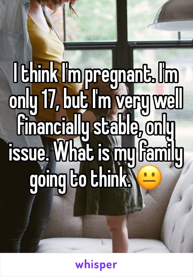 I think I'm pregnant. I'm only 17, but I'm very well financially stable, only issue. What is my family going to think. 😐