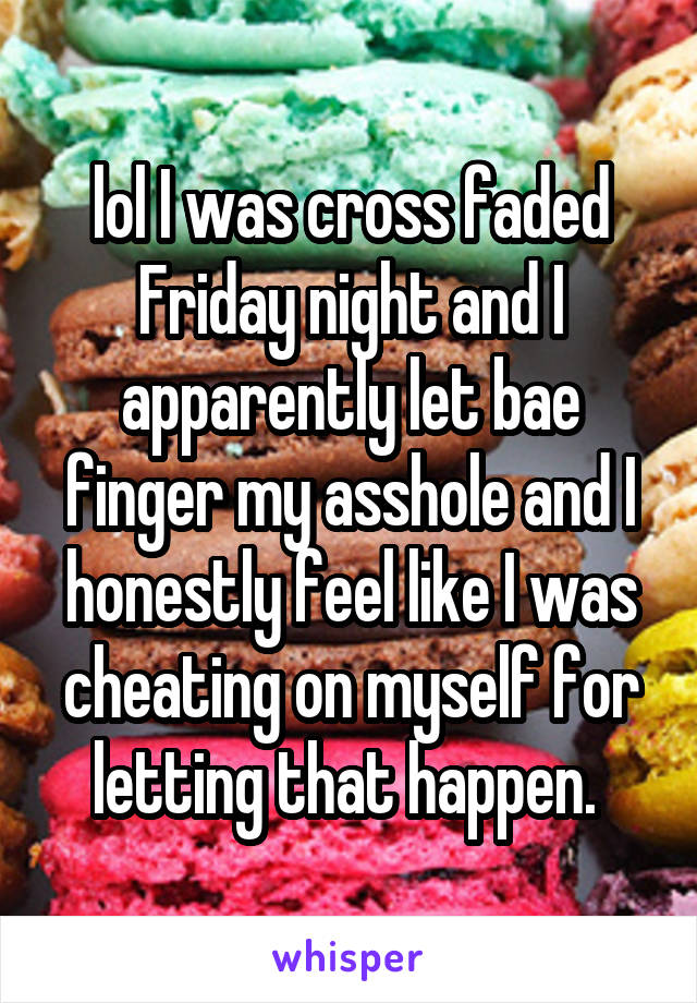lol I was cross faded Friday night and I apparently let bae finger my asshole and I honestly feel like I was cheating on myself for letting that happen. 