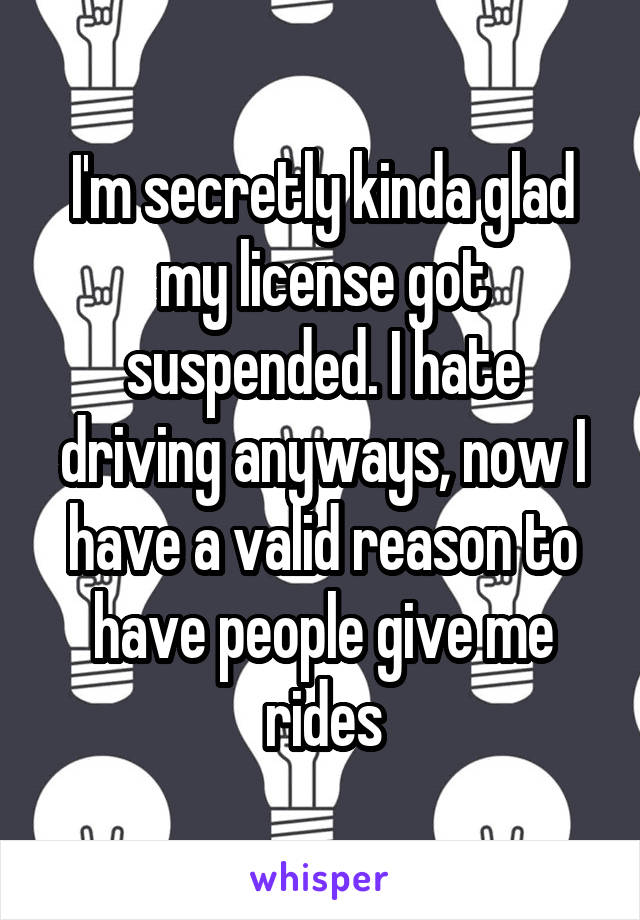 I'm secretly kinda glad my license got suspended. I hate driving anyways, now I have a valid reason to have people give me rides