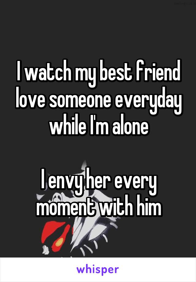 I watch my best friend love someone everyday while I'm alone

I envy her every moment with him