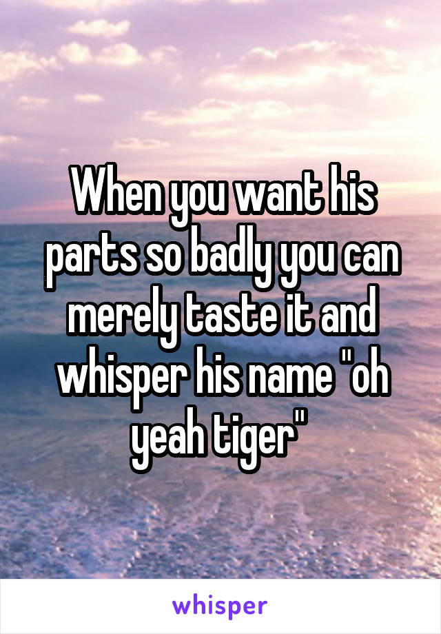 When you want his parts so badly you can merely taste it and whisper his name "oh yeah tiger" 