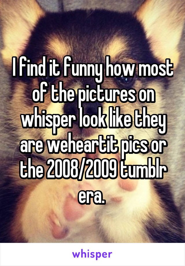 I find it funny how most of the pictures on whisper look like they are weheartit pics or the 2008/2009 tumblr era. 
