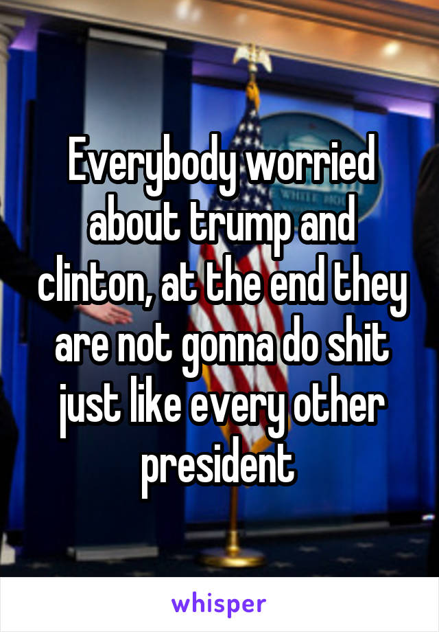 Everybody worried about trump and clinton, at the end they are not gonna do shit just like every other president 