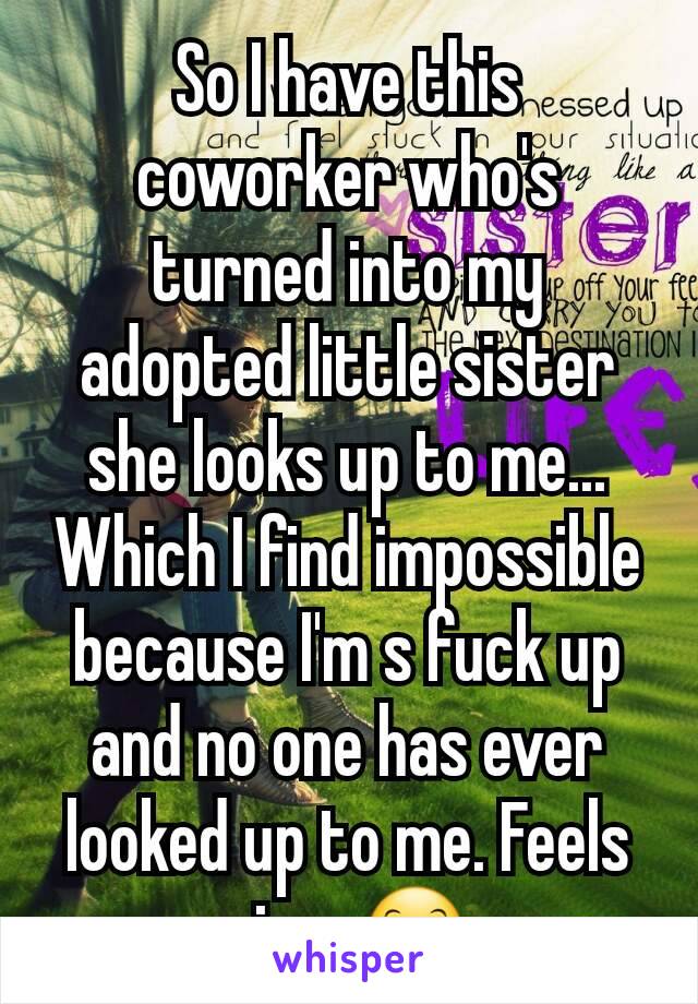 So I have this coworker who's turned into my adopted little sister she looks up to me... Which I find impossible because I'm s fuck up and no one has ever looked up to me. Feels nice. 😊