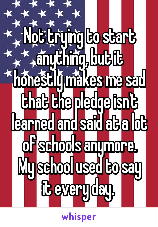 Not trying to start anything, but it honestly makes me sad that the pledge isn't learned and said at a lot of schools anymore.
My school used to say it every day. 