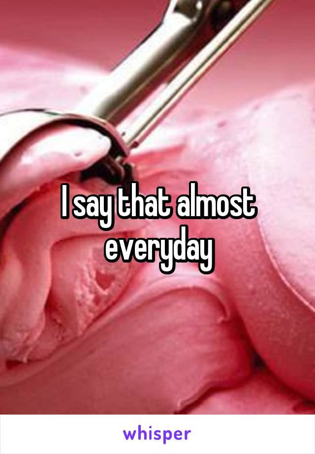 I say that almost everyday