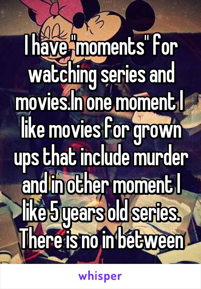 I have "moments" for watching series and movies.In one moment I  like movies for grown ups that include murder and in other moment I like 5 years old series.
There is no in between