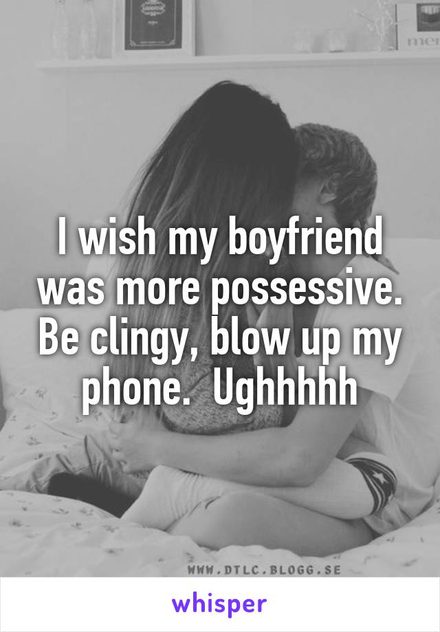 I wish my boyfriend was more possessive. Be clingy, blow up my phone.  Ughhhhh