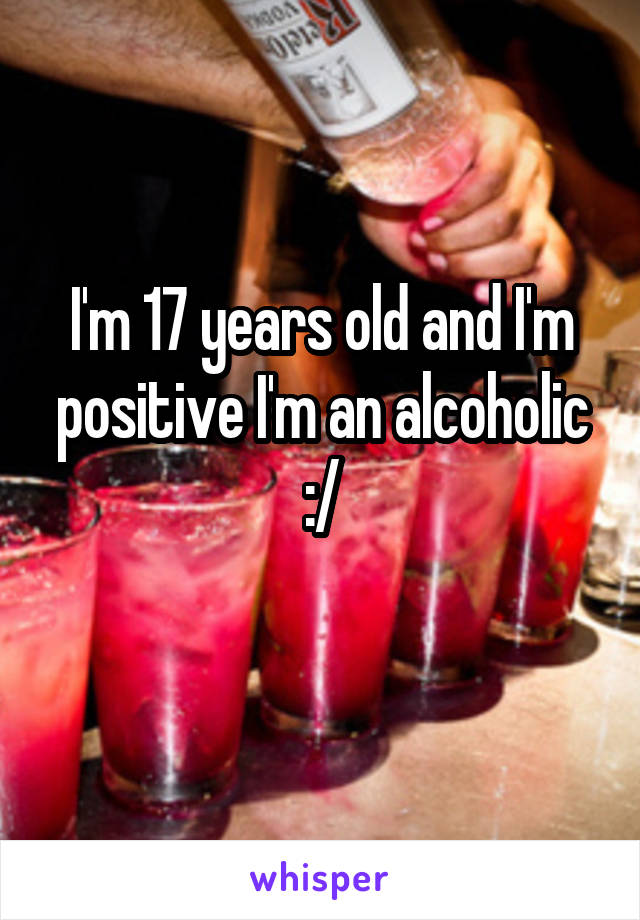 I'm 17 years old and I'm positive I'm an alcoholic :/
