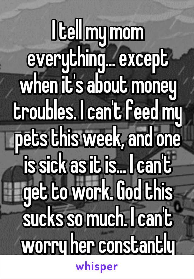 I tell my mom everything... except when it's about money troubles. I can't feed my pets this week, and one is sick as it is... I can't get to work. God this sucks so much. I can't worry her constantly
