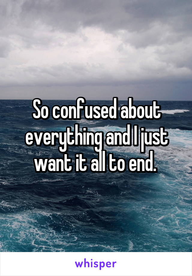 So confused about everything and I just want it all to end. 