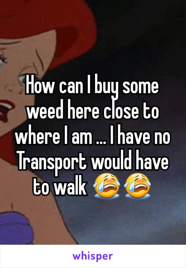 How can I buy some weed here close to where I am ... I have no Transport would have to walk 😭😭