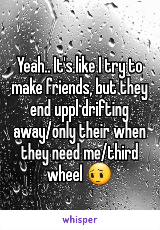 Yeah.. It's like I try to make friends, but they end uppl drifting away/only their when they need me/third wheel 😔