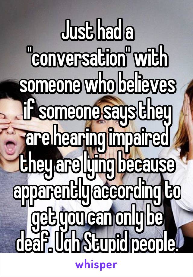 Just had a "conversation" with someone who believes if someone says they are hearing impaired they are lying because apparently according to get you can only be deaf. Ugh Stupid people.